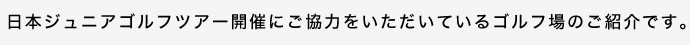 日本ジュニアゴルフツアー開催にご協力をいただいているゴルフ場のご紹介です。