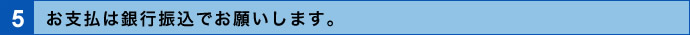 5．お支払は銀行振込でお願いします。