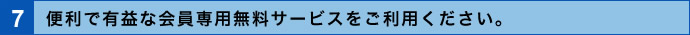 7．便利で有益な会員専用無料サービスをご利用ください。