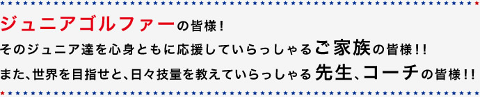 ジュニアゴルファーの皆様！そのジュニア達を心身ともに応援していらっしゃるご家族の皆様！！また、世界を目指せと、日々技量を教えていらっしゃる先生、コーチの皆様！！