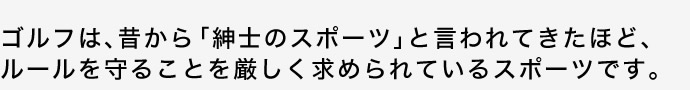 ゴルフは、昔から「紳士のスポーツ」と言われてきたほど、ルールを守ることを厳しく求められているスポーツです。